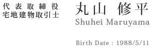 代表取締役 宅地建物取引士 丸山 修平 Birth Date : 1988/5/11